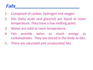 Fats_________________________
1. Composed of carbon, hydrogen and oxygen
2. Oils (fatty acids and glycerol) are liquid at room
temperature. They have a low melting point.
3. Waxes are solid at room temperature.
4. Fats provide twice as much energy as
carbohydrates. They are stored in the body as fats.
5. There are saturated and unsaturated fats.

 