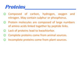 Proteins___________________
☺ Composed of carbon, hydrogen, oxygen and

☺
☺
☺
☺

nitrogen. May contain sulphur or phosphorus.
Protein molecules are composed of large numbers
of amino acids linked together by peptide links.
Lack of proteins lead to kwashiorkor.
Complete proteins come from animal sources.
Incomplete proteins come from plant sources.

 