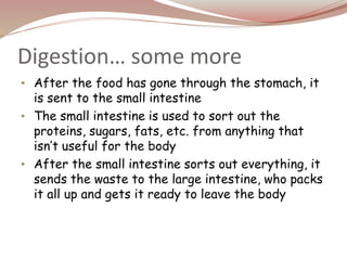 Digestion… some more
• After the food has gone through the stomach, it
is sent to the small intestine
• The small intestine is used to sort out the
proteins, sugars, fats, etc. from anything that
isn’t useful for the body
• After the small intestine sorts out everything, it
sends the waste to the large intestine, who packs
it all up and gets it ready to leave the body
 