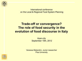 International conference
on the Local & Regional Food System Planning
Trade-off or convergence?
The role of food security in the
evolution of food discourse in Italy
Asan-city
September 10th, 2012
Professor Gianluca Brunori
Vanessa Malandrin, Research Fellow
University of Pisa
 