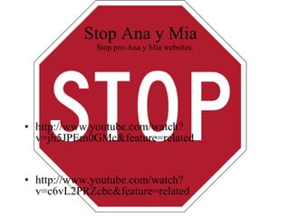 Stop Ana y Mia  Stop pro-Ana y Mia websites. http://www.youtube.com/watch?v=jh5JPEm0GMc&feature=related http://www.youtube.com/watch?v=c6vL2PRZcbc&feature=related 