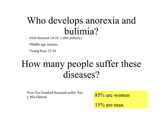 Who develops anorexia and bulimia? How many people suffer these diseases? Girls between 14-18 .( after puberty)  Middle-age women. Young boys 12-16 85% are women 15% are man. Over five hundred thousand suffer Ana y Mia.(Spain) 