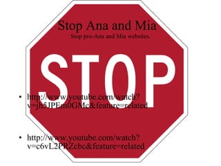 Stop Ana and Mia  Stop pro-Ana and Mia websites. http://www.youtube.com/watch?v=jh5JPEm0GMc&feature=related http://www.youtube.com/watch?v=c6vL2PRZcbc&feature=related 