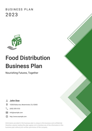 B U S I N E S S P L A N
2023
Food Distribution
Business Plan
Nourishing Futures, Together
John Doe

10200 Bolsa Ave, Westminster, CA, 92683

(650) 359-3153

info@example.com

http://www.example.com

Information provided in this business plan is unique to this business and confidential;
therefore, anyone reading this plan agrees not to disclose any of the information in this
business plan without prior written permission of the company.
 