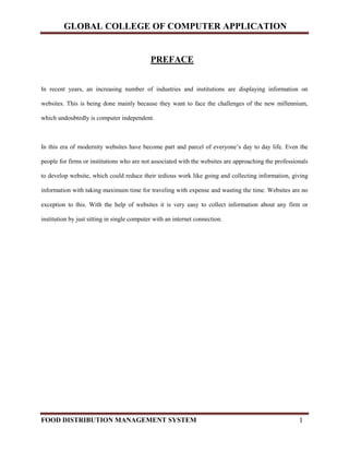 GLOBAL COLLEGE OF COMPUTER APPLICATION
FOOD DISTRIBUTION MANAGEMENT SYSTEM 1
PREFACE
In recent years, an increasing number of industries and institutions are displaying information on
websites. This is being done mainly because they want to face the challenges of the new millennium,
which undoubtedly is computer independent.
In this era of modernity websites have become part and parcel of everyone’s day to day life. Even the
people for firms or institutions who are not associated with the websites are approaching the professionals
to develop website, which could reduce their tedious work like going and collecting information, giving
information with taking maximum time for traveling with expense and wasting the time. Websites are no
exception to this. With the help of websites it is very easy to collect information about any firm or
institution by just sitting in single computer with an internet connection.
 