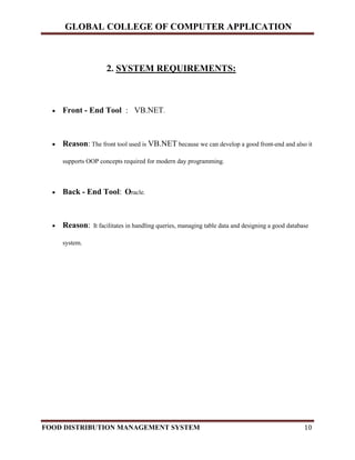 GLOBAL COLLEGE OF COMPUTER APPLICATION
FOOD DISTRIBUTION MANAGEMENT SYSTEM 10
2. SYSTEM REQUIREMENTS:
 Front - End Tool : VB.NET.
 Reason: The front tool used is VB.NET because we can develop a good front-end and also it
supports OOP concepts required for modern day programming.
 Back - End Tool: Oracle.
 Reason: It facilitates in handling queries, managing table data and designing a good database
system.
 