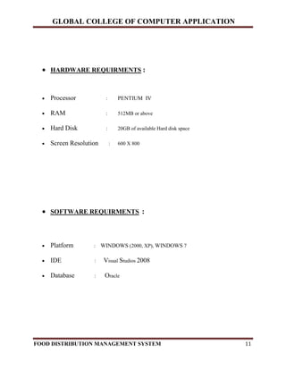 GLOBAL COLLEGE OF COMPUTER APPLICATION
FOOD DISTRIBUTION MANAGEMENT SYSTEM 11
 HARDWARE REQUIRMENTS :
 Processor : PENTIUM IV
 RAM : 512MB or above
 Hard Disk : 20GB of available Hard disk space
 Screen Resolution : 600 X 800
 SOFTWARE REQUIRMENTS :
 Platform : WINDOWS (2000, XP), WINDOWS 7
 IDE : Visual Studios 2008
 Database : Oracle
 