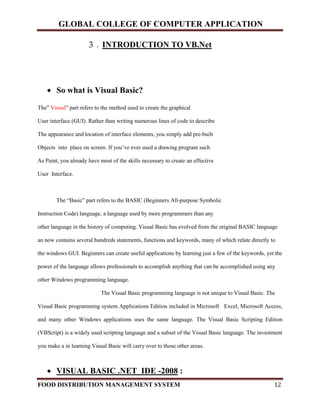GLOBAL COLLEGE OF COMPUTER APPLICATION
FOOD DISTRIBUTION MANAGEMENT SYSTEM 12
3 . INTRODUCTION TO VB.Net
 So what is Visual Basic?
The” Visual” part refers to the method used to create the graphical
User interface (GUI). Rather than writing numerous lines of code to describe
The appearance and location of interface elements, you simply add pre-built
Objects into place on screen. If you’ve ever used a drawing program such
As Paint, you already have most of the skills necessary to create an effective
User Interface.
The “Basic” part refers to the BASIC (Beginners All-purpose Symbolic
Instruction Code) language, a language used by more programmers than any
other language in the history of computing. Visual Basic has evolved from the original BASIC language
an now contains several hundreds statements, functions and keywords, many of which relate directly to
the windows GUI. Beginners can create useful applications by learning just a few of the keywords, yet the
power of the language allows professionals to accomplish anything that can be accomplished using any
other Windows programming language.
The Visual Basic programming language is not unique to Visual Basic. The
Visual Basic programming system Applications Edition included in Microsoft Excel, Microsoft Access,
and many other Windows applications uses the same language. The Visual Basic Scripting Edition
(VBScript) is a widely used scripting language and a subset of the Visual Basic language. The investment
you make a in learning Visual Basic will carry over to those other areas.
 VISUAL BASIC .NET IDE -2008 :
 