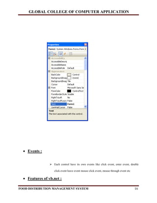 GLOBAL COLLEGE OF COMPUTER APPLICATION
FOOD DISTRIBUTION MANAGEMENT SYSTEM 16
 Events :
 Each control have its own events like click event, enter event, double
click event leave event mouse click event, mouse through event etc
 Features of vb.net :
 