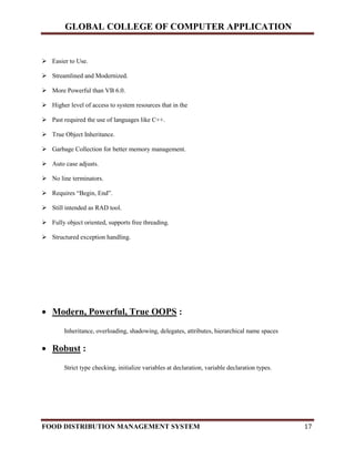 GLOBAL COLLEGE OF COMPUTER APPLICATION
FOOD DISTRIBUTION MANAGEMENT SYSTEM 17
 Easier to Use.
 Streamlined and Modernized.
 More Powerful than VB 6.0.
 Higher level of access to system resources that in the
 Past required the use of languages like C++.
 True Object Inheritance.
 Garbage Collection for better memory management.
 Auto case adjusts.
 No line terminators.
 Requires “Begin, End”.
 Still intended as RAD tool.
 Fully object oriented, supports free threading.
 Structured exception handling.
 Modern, Powerful, True OOPS :
Inheritance, overloading, shadowing, delegates, attributes, hierarchical name spaces
 Robust :
Strict type checking, initialize variables at declaration, variable declaration types.
 