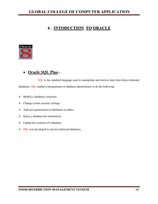 GLOBAL COLLEGE OF COMPUTER APPLICATION
FOOD DISTRIBUTION MANAGEMENT SYSTEM 18
44 .. IINNTTOODDUUCCTTIIOONN TTOO OORRAACCLLEE
 Oracle SQL Plus:-
SQL is the standard language used to manipulate and retrieve data from these relational
databases. SQL enables a programmer or database administrator to do the following:
 Modify a database's structure.
 Change system security settings.
 Add user permissions on databases or tables.
 Query a database for information.
 Update the contents of a database.
 SQL was developed to service relational databases.
 
