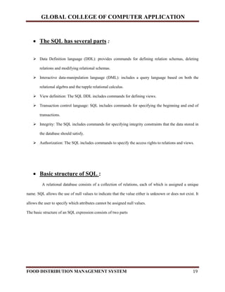 GLOBAL COLLEGE OF COMPUTER APPLICATION
FOOD DISTRIBUTION MANAGEMENT SYSTEM 19
 The SQL has several parts :
 Data Definition language (DDL): provides commands for defining relation schemas, deleting
relations and modifying relational schemas.
 Interactive data-manipulation language (DML): includes a query language based on both the
relational algebra and the tupple relational calculus.
 View definition: The SQL DDL includes commands for defining views.
 Transaction control language: SQL includes commands for specifying the beginning and end of
transactions.
 Integrity: The SQL includes commands for specifying integrity constraints that the data stored in
the database should satisfy.
 Authorization: The SQL includes commands to specify the access rights to relations and views.
 Basic structure of SQL :
A relational database consists of a collection of relations, each of which is assigned a unique
name. SQL allows the use of null values to indicate that the value either is unknown or does not exist. It
allows the user to specify which attributes cannot be assigned null values.
The basic structure of an SQL expression consists of two parts
 