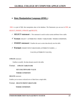 GLOBAL COLLEGE OF COMPUTER APPLICATION
FOOD DISTRIBUTION MANAGEMENT SYSTEM 20
 Data Manipulation Language (DML) :
DML is a part of SQL that manipulates data in the database. The Statements you can use in DML are
SELECT, INSERT, UPDATE and DELETE.
 SELECT statement : This statement is used to select certain attributes from a table
 Format: SELECT <ATTRIBUTES> FROM <TABLENAME> WHERE CONDITION;
 INSERT statement : Enables the user to enter data directly into the table.
 Format: INSERT INTO TABLENAME (ATTRIBUTE NAMES…)
VALUES (ATTRIBUTE VALUES);
UPDATE statement
Enables to modify the data already stored in the table.
Format: UPDATE TABLENAME
SET COLUMNNAME=VALUE
WHERE CONDITION
DELETE statement
Enables you to remove selected rows of data from a single table.
Format : DELETE FROM TABLENAME
WHERE CONDITION
 