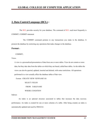 GLOBAL COLLEGE OF COMPUTER APPLICATION
FOOD DISTRIBUTION MANAGEMENT SYSTEM 21
2. Data Control Language (DCL) :
The DCL provides security for your database .The command of DCL used most frequently is
COMMIT. COMMIT statement
The COMMIT command pertains to any transactions you make in the database. It
protects the database by restricting any operations that make changes to the database.
Format :
COMMIT;
Views
A view is a personalized presentation of data from one or more tables. View do not contain or store
data, but they take data from the tables on which they are based, called base tables. As the tables the
views can also be queried, updated, inserted and deleted, with some restrictions. All operations
performed in a view actually affect the database tables of that view.
Format: CREATE VIEW VIEWNAME AS
SELECT FIELDS
FROM TABLENAME
WHERE CONDITION
Indexes
An index is an optional structure associated to tables that increases the data recovery
performance. An index is created for one or more columns of a table. After being created, an index is
automatically updated and used by ORACLE.
 