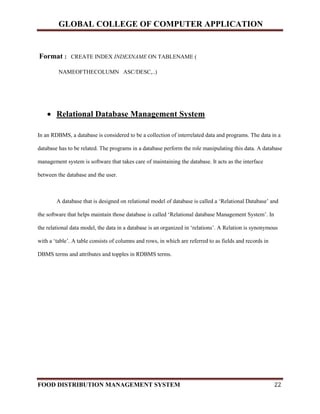 GLOBAL COLLEGE OF COMPUTER APPLICATION
FOOD DISTRIBUTION MANAGEMENT SYSTEM 22
Format : CREATE INDEX INDEXNAME ON TABLENAME (
NAMEOFTHECOLUMN ASC/DESC,..)
 Relational Database Management System
In an RDBMS, a database is considered to be a collection of interrelated data and programs. The data in a
database has to be related. The programs in a database perform the role manipulating this data. A database
management system is software that takes care of maintaining the database. It acts as the interface
between the database and the user.
A database that is designed on relational model of database is called a ‘Relational Database’ and
the software that helps maintain those database is called ‘Relational database Management System’. In
the relational data model, the data in a database is an organized in ‘relations’. A Relation is synonymous
with a ‘table’. A table consists of columns and rows, in which are referred to as fields and records in
DBMS terms and attributes and topples in RDBMS terms.
 