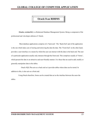 GLOBAL COLLEGE OF COMPUTER APPLICATION
FOOD DISTRIBUTION MANAGEMENT SYSTEM 23
Oracle, version 8.0, is a Relational Database Management System. Being a component of the
professional and developer editions of Oracle.
Most database applications comprise of a ‘back-end’. The ‘Back-End’ part of the application
is the one which takes care of storing and retrieving the data the data. The ‘Front-End’ on the other hand,
provides a user-interface or a means by which the user can interact with the data in the back end. The user
of a particular application usually only interacts through the front-end. This comprises usually of ‘forms’,
which present the data in an attractive and user-friendly manner. It is these that are used to add, modify or
generally manipulate data in the tables.
Oracle SQL Plus acts as a back end as it provides tables where data can be stored. In
addition to this, it also acts as a front end.
Using Oracle therefore, forms can be created that act as the interface between the users the
tables.
Oracle 8-an RDBMS
 