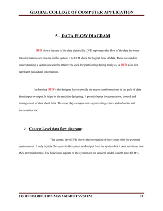 GLOBAL COLLEGE OF COMPUTER APPLICATION
FOOD DISTRIBUTION MANAGEMENT SYSTEM 24
5 . DDAATTAA FFLLOOWW DDIIAAGGRRAAMM
DFD shows the use of the data pictorially. DFD represents the flow of the data between
transformations are process in the system. The DFD show the logical flow of data. These are used in
understanding a system and can be effectively used for partitioning during analysis. A DFD does not
represent procedural information.
In drawing DFD’s the designer has to specify the major transformations in the path of data
from input to output. It helps in the modular designing. It permits better documentation, control and
management of data about data. This also plays a major role in preventing errors, redundancies and
inconsistencies.
 Context Level data flow diagram:
The context level DFD shows the interaction of the system with the external
environment. It only depicts the inputs to the system and output from the system but it does not show how
they are transformed. The functional aspects of the system are not covered under context level DFD’s.
 