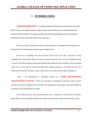 GLOBAL COLLEGE OF COMPUTER APPLICATION
FOOD DISTRIBUTION MANAGEMENT SYSTEM 3
1. INTRODUCTION:
" FOOD DISTRIBUTION ” is a desktop application designed to manage all the ration card
holder’s details, their family member’s details and food grains allotted to each card holder based the
number of family members. This system automates the manual record keeping system of food grains
distributed to all the card holders based on their card types.
The way our food is distributed cements in place production, consumption and trading practices
that destroy the environment harm animals and are deeply unjust.
In this era of computers and internet almost all the work in our day to day life is being
computerized. Using internet almost all works are carried out easily. Like we can say banking became
very easy with online banking, buying and selling became modernized by E-commerce web sites, people
came close to each other by social networking sites, sending messages to each other was also very
difficult and would take minimum 2 days to reach that is also modernized by Emails, chatting etc.
Here I am implementing a application known as “ FOOD DISTRIBUTION
MANAGEMENT SYSTEM ” .In this site the people of Karnataka can book the tickets for their
favorite movie just by logging on to our website. This Applications is developed to store and maintain all
the details of food distributed to the family.
All the tedious process will be minimized and even a common man can afford to do all these
things. Hence we can say that this application would be one more step towards modernizing the society.
 