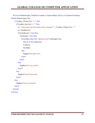 GLOBAL COLLEGE OF COMPUTER APPLICATION
FOOD DISTRIBUTION MANAGEMENT SYSTEM 39
Private Sub ButtonLogin_Click(ByVal sender As System.Object, ByVal e As System.EventArgs)
Handles ButtonLogin.Click
If TextBox_UName.Text <> "" Then
If TextBox_Pass.Text <> "" Then
st = "select password from admin where username='" + TextBox_UName.Text + "'"
dr = ReadRecs(st)
If dr.HasRows() = True Then
If dr.Read() = True Then
If (TextBox_Pass.Text = dr("password").ToString()) Then
Dim f1 As New MainForm
f1.Show()
Me.Hide()
Else
MsgBox("Invalid User")
End If
End If
Else
MsgBox("No User exists")
End If
Else
MsgBox("Enter Password")
End If
Else
MsgBox("Enter Username")
End If
End Sub
End Class
 