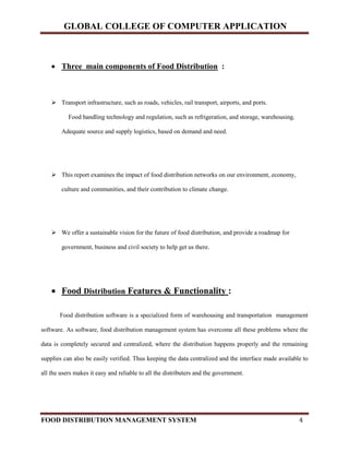 GLOBAL COLLEGE OF COMPUTER APPLICATION
FOOD DISTRIBUTION MANAGEMENT SYSTEM 4
 Three main components of Food Distribution :
 Transport infrastructure, such as roads, vehicles, rail transport, airports, and ports.
Food handling technology and regulation, such as refrigeration, and storage, warehousing.
Adequate source and supply logistics, based on demand and need.
 This report examines the impact of food distribution networks on our environment, economy,
culture and communities, and their contribution to climate change.
 We offer a sustainable vision for the future of food distribution, and provide a roadmap for
government, business and civil society to help get us there.
 Food Distribution Features & Functionality :
Food distribution software is a specialized form of warehousing and transportation management
software. As software, food distribution management system has overcome all these problems where the
data is completely secured and centralized, where the distribution happens properly and the remaining
supplies can also be easily verified. Thus keeping the data centralized and the interface made available to
all the users makes it easy and reliable to all the distributers and the government.
 