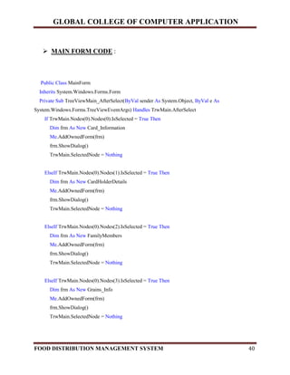 GLOBAL COLLEGE OF COMPUTER APPLICATION
FOOD DISTRIBUTION MANAGEMENT SYSTEM 40
 MAIN FORM CODE :
Public Class MainForm
Inherits System.Windows.Forms.Form
Private Sub TreeViewMain_AfterSelect(ByVal sender As System.Object, ByVal e As
System.Windows.Forms.TreeViewEventArgs) Handles TrwMain.AfterSelect
If TrwMain.Nodes(0).Nodes(0).IsSelected = True Then
Dim frm As New Card_Information
Me.AddOwnedForm(frm)
frm.ShowDialog()
TrwMain.SelectedNode = Nothing
ElseIf TrwMain.Nodes(0).Nodes(1).IsSelected = True Then
Dim frm As New CardHolderDetails
Me.AddOwnedForm(frm)
frm.ShowDialog()
TrwMain.SelectedNode = Nothing
ElseIf TrwMain.Nodes(0).Nodes(2).IsSelected = True Then
Dim frm As New FamilyMembers
Me.AddOwnedForm(frm)
frm.ShowDialog()
TrwMain.SelectedNode = Nothing
ElseIf TrwMain.Nodes(0).Nodes(3).IsSelected = True Then
Dim frm As New Grains_Info
Me.AddOwnedForm(frm)
frm.ShowDialog()
TrwMain.SelectedNode = Nothing
 