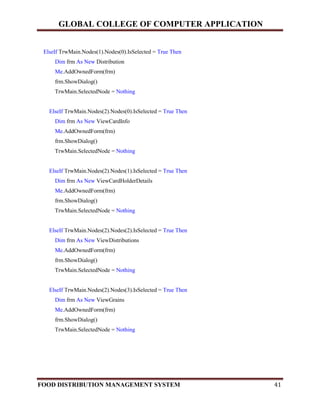 GLOBAL COLLEGE OF COMPUTER APPLICATION
FOOD DISTRIBUTION MANAGEMENT SYSTEM 41
ElseIf TrwMain.Nodes(1).Nodes(0).IsSelected = True Then
Dim frm As New Distribution
Me.AddOwnedForm(frm)
frm.ShowDialog()
TrwMain.SelectedNode = Nothing
ElseIf TrwMain.Nodes(2).Nodes(0).IsSelected = True Then
Dim frm As New ViewCardInfo
Me.AddOwnedForm(frm)
frm.ShowDialog()
TrwMain.SelectedNode = Nothing
ElseIf TrwMain.Nodes(2).Nodes(1).IsSelected = True Then
Dim frm As New ViewCardHolderDetails
Me.AddOwnedForm(frm)
frm.ShowDialog()
TrwMain.SelectedNode = Nothing
ElseIf TrwMain.Nodes(2).Nodes(2).IsSelected = True Then
Dim frm As New ViewDistributions
Me.AddOwnedForm(frm)
frm.ShowDialog()
TrwMain.SelectedNode = Nothing
ElseIf TrwMain.Nodes(2).Nodes(3).IsSelected = True Then
Dim frm As New ViewGrains
Me.AddOwnedForm(frm)
frm.ShowDialog()
TrwMain.SelectedNode = Nothing
 