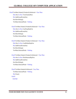 GLOBAL COLLEGE OF COMPUTER APPLICATION
FOOD DISTRIBUTION MANAGEMENT SYSTEM 42
ElseIf TrwMain.Nodes(2).Nodes(4).IsSelected = True Then
Dim frm As New ViewFamilyMem
Me.AddOwnedForm(frm)
frm.ShowDialog()
TrwMain.SelectedNode = Nothing
ElseIf TrwMain.Nodes(3).Nodes(0).IsSelected = True Then
Dim frm As New CardTypeRepFrm
Me.AddOwnedForm(frm)
frm.ShowDialog()
TrwMain.SelectedNode = Nothing
ElseIf TrwMain.Nodes(3).Nodes(1).IsSelected = True Then
Dim frm As New CardHolderRepFrm
Me.AddOwnedForm(frm)
frm.ShowDialog()
TrwMain.SelectedNode = Nothing
ElseIf TrwMain.Nodes(3).Nodes(2).IsSelected = True Then
Dim frm As New DistributionsRepFrm
Me.AddOwnedForm(frm)
frm.ShowDialog()
TrwMain.SelectedNode = Nothing
ElseIf TrwMain.Nodes(4).IsSelected = True Then
TrwMain.SelectedNode = Nothing
Me.Close()
End If
End Sub
 
