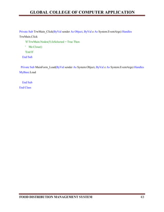 GLOBAL COLLEGE OF COMPUTER APPLICATION
FOOD DISTRIBUTION MANAGEMENT SYSTEM 43
Private Sub TrwMain_Click(ByVal sender As Object, ByVal e As System.EventArgs) Handles
TrwMain.Click
'If TrwMain.Nodes(5).IsSelected = True Then
' Me.Close()
'End If
End Sub
Private Sub MainForm_Load(ByVal sender As System.Object, ByVal e As System.EventArgs) Handles
MyBase.Load
End Sub
End Class
 