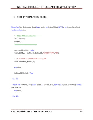 GLOBAL COLLEGE OF COMPUTER APPLICATION
FOOD DISTRIBUTION MANAGEMENT SYSTEM 44
 CARD INFORMATION CODE :
Private Sub Card_Information_Load(ByVal sender As System.Object, ByVal e As System.EventArgs)
Handles MyBase.Load
'--- Opens Database Connection-----------
db = GetConn()
db.Open()
'----------------------------------------
Cmb_CardID.Visible = False
TxtCardID.Text = GetNewNo(TxtCardID, "CARD_TYPE", "ID")
st = "select ID from CARD_TYPE order by ID"
LoadCombo(Cmb_CardID, st)
Call clear()
RdBtnAdd.Checked = True
End Sub
Private Sub BtnClear_Click(ByVal sender As System.Object, ByVal e As System.EventArgs) Handles
BtnClear.Click
Call clear()
End Sub
 