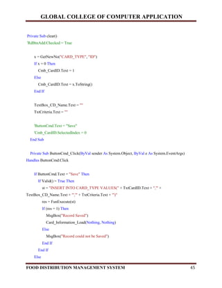 GLOBAL COLLEGE OF COMPUTER APPLICATION
FOOD DISTRIBUTION MANAGEMENT SYSTEM 45
Private Sub clear()
'RdBtnAdd.Checked = True
x = GetNewNo("CARD_TYPE", "ID")
If x = 0 Then
Cmb_CardID.Text = 1
Else
Cmb_CardID.Text = x.ToString()
End If
TextBox_CD_Name.Text = ""
TxtCriteria.Text = ""
'ButtonCmd.Text = "Save"
'Cmb_CardID.SelectedIndex = 0
End Sub
Private Sub ButtonCmd_Click(ByVal sender As System.Object, ByVal e As System.EventArgs)
Handles ButtonCmd.Click
If ButtonCmd.Text = "Save" Then
If Valid() = True Then
st = "INSERT INTO CARD_TYPE VALUES(" + TxtCardID.Text + ",'" +
TextBox_CD_Name.Text + "','" + TxtCriteria.Text + "')"
res = FunExecute(st)
If (res = 1) Then
MsgBox("Record Saved")
Card_Information_Load(Nothing, Nothing)
Else
MsgBox("Record could not be Saved")
End If
End If
Else
 