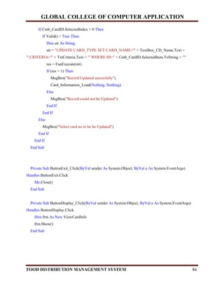 GLOBAL COLLEGE OF COMPUTER APPLICATION
FOOD DISTRIBUTION MANAGEMENT SYSTEM 46
If Cmb_CardID.SelectedIndex > 0 Then
If Valid() = True Then
Dim str As String
str = "UPDATE CARD_TYPE SET CARD_NAME='" + TextBox_CD_Name.Text +
"',CRITERIA='" + TxtCriteria.Text + "' WHERE ID=" + Cmb_CardID.SelectedItem.ToString + ""
res = FunExecute(str)
If (res = 1) Then
MsgBox("Record Updated sucessfully")
Card_Information_Load(Nothing, Nothing)
Else
MsgBox("Record could not be Updated")
End If
End If
Else
MsgBox("Select card no to be be Updated")
End If
End If
End Sub
Private Sub ButtonExit_Click(ByVal sender As System.Object, ByVal e As System.EventArgs)
Handles ButtonExit.Click
Me.Close()
End Sub
Private Sub ButtonDisplay_Click(ByVal sender As System.Object, ByVal e As System.EventArgs)
Handles ButtonDisplay.Click
Dim frm As New ViewCardInfo
frm.Show()
End Sub
 