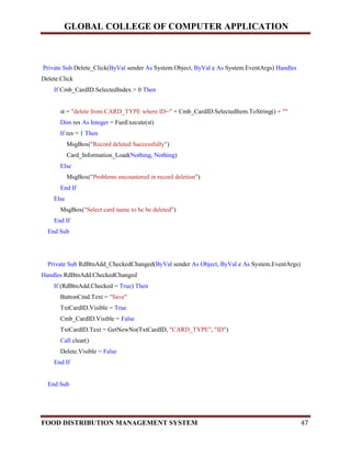 GLOBAL COLLEGE OF COMPUTER APPLICATION
FOOD DISTRIBUTION MANAGEMENT SYSTEM 47
Private Sub Delete_Click(ByVal sender As System.Object, ByVal e As System.EventArgs) Handles
Delete.Click
If Cmb_CardID.SelectedIndex > 0 Then
st = "delete from CARD_TYPE where ID=" + Cmb_CardID.SelectedItem.ToString() + ""
Dim res As Integer = FunExecute(st)
If res = 1 Then
MsgBox("Record deleted Successfully")
Card_Information_Load(Nothing, Nothing)
Else
MsgBox("Problems encountered in record deletion")
End If
Else
MsgBox("Select card name to be be deleted")
End If
End Sub
Private Sub RdBtnAdd_CheckedChanged(ByVal sender As Object, ByVal e As System.EventArgs)
Handles RdBtnAdd.CheckedChanged
If (RdBtnAdd.Checked = True) Then
ButtonCmd.Text = "Save"
TxtCardID.Visible = True
Cmb_CardID.Visible = False
TxtCardID.Text = GetNewNo(TxtCardID, "CARD_TYPE", "ID")
Call clear()
Delete.Visible = False
End If
End Sub
 
