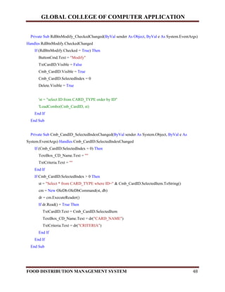 GLOBAL COLLEGE OF COMPUTER APPLICATION
FOOD DISTRIBUTION MANAGEMENT SYSTEM 48
Private Sub RdBtnModify_CheckedChanged(ByVal sender As Object, ByVal e As System.EventArgs)
Handles RdBtnModify.CheckedChanged
If (RdBtnModify.Checked = True) Then
ButtonCmd.Text = "Modify"
TxtCardID.Visible = False
Cmb_CardID.Visible = True
Cmb_CardID.SelectedIndex = 0
Delete.Visible = True
'st = "select ID from CARD_TYPE order by ID"
'LoadCombo(Cmb_CardID, st)
End If
End Sub
Private Sub Cmb_CandID_SelectedIndexChanged(ByVal sender As System.Object, ByVal e As
System.EventArgs) Handles Cmb_CardID.SelectedIndexChanged
If (Cmb_CardID.SelectedIndex = 0) Then
TextBox_CD_Name.Text = ""
TxtCriteria.Text = ""
End If
If Cmb_CardID.SelectedIndex > 0 Then
st = "Select * from CARD_TYPE where ID=" & Cmb_CardID.SelectedItem.ToString()
cm = New OleDb.OleDbCommand(st, db)
dr = cm.ExecuteReader()
If dr.Read() = True Then
TxtCardID.Text = Cmb_CardID.SelectedItem
TextBox_CD_Name.Text = dr("CARD_NAME")
TxtCriteria.Text = dr("CRITERIA")
End If
End If
End Sub
 