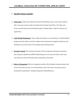 GLOBAL COLLEGE OF COMPUTER APPLICATION
FOOD DISTRIBUTION MANAGEMENT SYSTEM 5
 Specific features include:
 Order Entry : Order entry initiates the entire food distribution cycle, so the system should be
able to store past customer orders and display them through sorting filters. This helps users
review customer history and automatically prepare “standard orders” made by customers on a
regular basis.
 Catch Weight Management : Since weight and quantities vary tremendously, a food distribution
program needs the ability to track the weights of meat and produce throughout the delivery and
distribution cycle and tie those to the ordering and accounting systems.
 Inventory Control: This includes lot tracking, which can integrate with barcode scanning or
radio frequency identification (RFID) implementations to note when and where certain items
were delivered, which will be particularly useful during a food recall.
 Delivery Management: Delivery management modules offer intelligent routing procedures that
result in faster delivery times. For food distribution, they’ll also need to incorporate special
transportation requirements, including refrigeration and handling care.
.
 