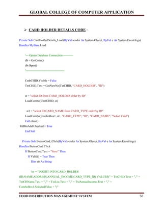 GLOBAL COLLEGE OF COMPUTER APPLICATION
FOOD DISTRIBUTION MANAGEMENT SYSTEM 50
 CARD HOLDER DETAILS CODE :
Private Sub CardHolderDetails_Load(ByVal sender As System.Object, ByVal e As System.EventArgs)
Handles MyBase.Load
'--- Opens Database Connection-----------
db = GetConn()
db.Open()
'----------------------------------------
CmbCHID.Visible = False
TxtCHID.Text = GetNewNo(TxtCHID, "CARD_HOLDER", "ID")
st = "select ID from CARD_HOLDER order by ID"
LoadCombo(CmbCHID, st)
st1 = "select ID,CARD_NAME from CARD_TYPE order by ID"
LoadCombo(ComboBox1, st1, "CARD_TYPE", "ID", "CARD_NAME", "Select Card")
Call clear()
RdBtnAdd.Checked = True
End Sub
Private Sub ButtonCmd_Click(ByVal sender As System.Object, ByVal e As System.EventArgs)
Handles ButtonCmd.Click
If ButtonCmd.Text = "Save" Then
If Valid() = True Then
Dim str As String
'str = "INSERT INTO CARD_HOLDER
(ID,NAME,ADDRESS,ANNUAL_INCOME,CARD_TYPE_ID) VALUES(" + TxtCHID.Text + ",'" +
TxtCHName.Text + "','" + TxtLoc.Text + "'," + TxtAnnualIncome.Text + "," +
ComboBox1.SelectedValue + ")"
 