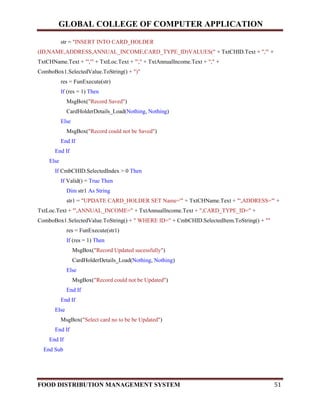 GLOBAL COLLEGE OF COMPUTER APPLICATION
FOOD DISTRIBUTION MANAGEMENT SYSTEM 51
str = "INSERT INTO CARD_HOLDER
(ID,NAME,ADDRESS,ANNUAL_INCOME,CARD_TYPE_ID)VALUES(" + TxtCHID.Text + ",'" +
TxtCHName.Text + "','" + TxtLoc.Text + "'," + TxtAnnualIncome.Text + "," +
ComboBox1.SelectedValue.ToString() + ")"
res = FunExecute(str)
If (res = 1) Then
MsgBox("Record Saved")
CardHolderDetails_Load(Nothing, Nothing)
Else
MsgBox("Record could not be Saved")
End If
End If
Else
If CmbCHID.SelectedIndex > 0 Then
If Valid() = True Then
Dim str1 As String
str1 = "UPDATE CARD_HOLDER SET Name='" + TxtCHName.Text + "',ADDRESS='" +
TxtLoc.Text + "',ANNUAL_INCOME=" + TxtAnnualIncome.Text + ",CARD_TYPE_ID=" +
ComboBox1.SelectedValue.ToString() + " WHERE ID=" + CmbCHID.SelectedItem.ToString() + ""
res = FunExecute(str1)
If (res = 1) Then
MsgBox("Record Updated sucessfully")
CardHolderDetails_Load(Nothing, Nothing)
Else
MsgBox("Record could not be Updated")
End If
End If
Else
MsgBox("Select card no to be be Updated")
End If
End If
End Sub
 