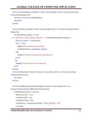 GLOBAL COLLEGE OF COMPUTER APPLICATION
FOOD DISTRIBUTION MANAGEMENT SYSTEM 52
Private Sub ButtonDisplay_Click(ByVal sender As System.Object, ByVal e As System.EventArgs)
Handles ButtonDisplay.Click
Dim frm As New ViewCardHolderDetails
frm.Show()
End Sub
Private Sub Delete_Click(ByVal sender As System.Object, ByVal e As System.EventArgs) Handles
Delete.Click
If CmbCHID.SelectedIndex > 0 Then
st = "delete from CARD_HOLDER where ID=" + CmbCHID.SelectedItem.ToString() + ""
Dim res As Integer = FunExecute(st)
If res = 1 Then
MsgBox("Record deleted Successfully")
CardHolderDetails_Load(Nothing, Nothing)
Else
MsgBox("Problems encountered in record deletion")
End If
Else
MsgBox("Select card name to be be deleted")
End If
End Sub
Private Sub ButtonExit_Click(ByVal sender As System.Object, ByVal e As System.EventArgs)
Handles ButtonExit.Click
Me.Close()
End Sub
Private Sub RdBtnAdd_CheckedChanged(ByVal sender As System.Object, ByVal e As
System.EventArgs) Handles RdBtnAdd.CheckedChanged
If (RdBtnAdd.Checked = True) Then
ButtonCmd.Text = "Save"
TxtCHID.Visible = True
CmbCHID.Visible = False
TxtCHID.Text = GetNewNo(TxtCHID, "CARD_HOLDER", "ID")
Call clear()
 