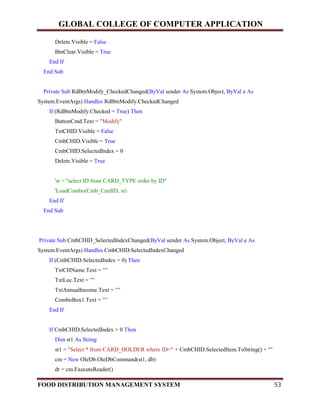 GLOBAL COLLEGE OF COMPUTER APPLICATION
FOOD DISTRIBUTION MANAGEMENT SYSTEM 53
Delete.Visible = False
BtnClear.Visible = True
End If
End Sub
Private Sub RdBtnModify_CheckedChanged(ByVal sender As System.Object, ByVal e As
System.EventArgs) Handles RdBtnModify.CheckedChanged
If (RdBtnModify.Checked = True) Then
ButtonCmd.Text = "Modify"
TxtCHID.Visible = False
CmbCHID.Visible = True
CmbCHID.SelectedIndex = 0
Delete.Visible = True
'st = "select ID from CARD_TYPE order by ID"
'LoadCombo(Cmb_CardID, st)
End If
End Sub
Private Sub CmbCHID_SelectedIndexChanged(ByVal sender As System.Object, ByVal e As
System.EventArgs) Handles CmbCHID.SelectedIndexChanged
If (CmbCHID.SelectedIndex = 0) Then
TxtCHName.Text = ""
TxtLoc.Text = ""
TxtAnnualIncome.Text = ""
ComboBox1.Text = ""
End If
If CmbCHID.SelectedIndex > 0 Then
Dim st1 As String
st1 = "Select * from CARD_HOLDER where ID=" + CmbCHID.SelectedItem.ToString() + ""
cm = New OleDb.OleDbCommand(st1, db)
dr = cm.ExecuteReader()
 
