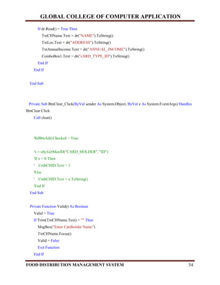 GLOBAL COLLEGE OF COMPUTER APPLICATION
FOOD DISTRIBUTION MANAGEMENT SYSTEM 54
If dr.Read() = True Then
TxtCHName.Text = dr("NAME").ToString()
TxtLoc.Text = dr("ADDRESS").ToString()
TxtAnnualIncome.Text = dr("ANNUAL_INCOME").ToString()
ComboBox1.Text = dr("cARD_TYPE_ID").ToString()
End If
End If
End Sub
Private Sub BtnClear_Click(ByVal sender As System.Object, ByVal e As System.EventArgs) Handles
BtnClear.Click
Call clear()
'RdBtnAdd.Checked = True
'x = obj.GetMaxID("CARD_HOLDER", "ID")
'If x = 0 Then
' CmbCHID.Text = 1
'Else
' CmbCHID.Text = x.ToString()
'End If
End Sub
Private Function Valid() As Boolean
Valid = True
If Trim(TxtCHName.Text) = "" Then
MsgBox("Enter Cardholder Name")
TxtCHName.Focus()
Valid = False
Exit Function
End If
 