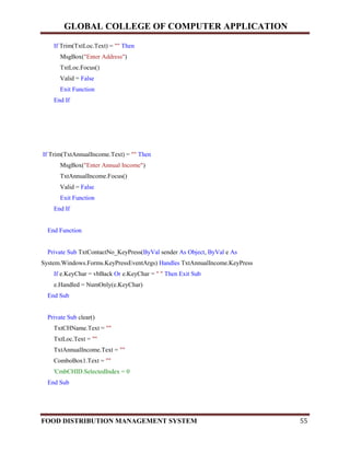 GLOBAL COLLEGE OF COMPUTER APPLICATION
FOOD DISTRIBUTION MANAGEMENT SYSTEM 55
If Trim(TxtLoc.Text) = "" Then
MsgBox("Enter Address")
TxtLoc.Focus()
Valid = False
Exit Function
End If
If Trim(TxtAnnualIncome.Text) = "" Then
MsgBox("Enter Annual Income")
TxtAnnualIncome.Focus()
Valid = False
Exit Function
End If
End Function
Private Sub TxtContactNo_KeyPress(ByVal sender As Object, ByVal e As
System.Windows.Forms.KeyPressEventArgs) Handles TxtAnnualIncome.KeyPress
If e.KeyChar = vbBack Or e.KeyChar = " " Then Exit Sub
e.Handled = NumOnly(e.KeyChar)
End Sub
Private Sub clear()
TxtCHName.Text = ""
TxtLoc.Text = ""
TxtAnnualIncome.Text = ""
ComboBox1.Text = ""
'CmbCHID.SelectedIndex = 0
End Sub
 