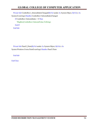 GLOBAL COLLEGE OF COMPUTER APPLICATION
FOOD DISTRIBUTION MANAGEMENT SYSTEM 56
Private Sub ComboBox1_SelectedIndexChanged(ByVal sender As System.Object, ByVal e As
System.EventArgs) Handles ComboBox1.SelectedIndexChanged
If ComboBox1.SelectedIndex > 0 Then
'MsgBox(ComboBox1.SelectedValue.ToString)
End If
End Sub
Private Sub Panel3_Paint(ByVal sender As System.Object, ByVal e As
System.Windows.Forms.PaintEventArgs) Handles Panel3.Paint
End Sub
End Class
 