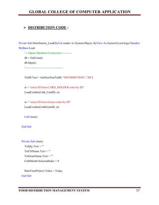 GLOBAL COLLEGE OF COMPUTER APPLICATION
FOOD DISTRIBUTION MANAGEMENT SYSTEM 57
 DISTRIBUTION CODE :
Private Sub Distribution_Load(ByVal sender As System.Object, ByVal e As System.EventArgs) Handles
MyBase.Load
'--- Opens Database Connection-----------
db = GetConn()
db.Open()
'----------------------------------------
TxtID.Text = GetNewNo(TxtID, "DISTRIBUTION", "ID")
st = "select ID from CARD_HOLDER order by ID"
LoadCombo(Cmb_CardID, st)
st = "select ID from Grains order by ID"
LoadCombo(CmbGrainID, st)
Call clear()
End Sub
Private Sub clear()
TxtQty.Text = ""
TxtCHName.Text = ""
TxtGrainName.Text = ""
CmbMonth.SelectedIndex = 0
DateTimePicker1.Value = Today
End Sub
 