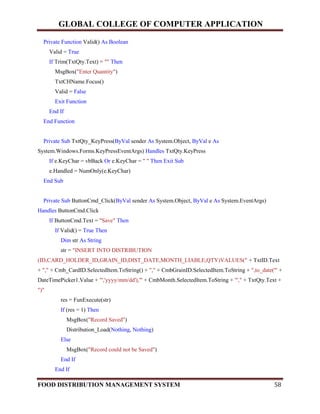 GLOBAL COLLEGE OF COMPUTER APPLICATION
FOOD DISTRIBUTION MANAGEMENT SYSTEM 58
Private Function Valid() As Boolean
Valid = True
If Trim(TxtQty.Text) = "" Then
MsgBox("Enter Quantity")
TxtCHName.Focus()
Valid = False
Exit Function
End If
End Function
Private Sub TxtQty_KeyPress(ByVal sender As System.Object, ByVal e As
System.Windows.Forms.KeyPressEventArgs) Handles TxtQty.KeyPress
If e.KeyChar = vbBack Or e.KeyChar = " " Then Exit Sub
e.Handled = NumOnly(e.KeyChar)
End Sub
Private Sub ButtonCmd_Click(ByVal sender As System.Object, ByVal e As System.EventArgs)
Handles ButtonCmd.Click
If ButtonCmd.Text = "Save" Then
If Valid() = True Then
Dim str As String
str = "INSERT INTO DISTRIBUTION
(ID,CARD_HOLDER_ID,GRAIN_ID,DIST_DATE,MONTH_LIABLE,QTY)VALUES(" + TxtID.Text
+ "," + Cmb_CardID.SelectedItem.ToString() + "," + CmbGrainID.SelectedItem.ToString + ",to_date('" +
DateTimePicker1.Value + "','yyyy/mm/dd'),'" + CmbMonth.SelectedItem.ToString + "'," + TxtQty.Text +
")"
res = FunExecute(str)
If (res = 1) Then
MsgBox("Record Saved")
Distribution_Load(Nothing, Nothing)
Else
MsgBox("Record could not be Saved")
End If
End If
 