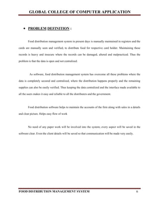 GLOBAL COLLEGE OF COMPUTER APPLICATION
FOOD DISTRIBUTION MANAGEMENT SYSTEM 6
 PROBLEM DEFINITION :
Food distribution management system in present days is manually maintained in registers and the
cards are manually seen and verified, to distribute food for respective card holder. Maintaining these
records is heavy and insecure where the records can be damaged, altered and malpracticed. Thus the
problem is that the data is open and not centralized.
As software, food distribution management system has overcome all these problems where the
data is completely secured and centralized, where the distribution happens properly and the remaining
supplies can also be easily verified. Thus keeping the data centralized and the interface made available to
all the users makes it easy and reliable to all the distributers and the government.
Food distribution software helps to maintain the accounts of the firm along with sales in a details
and clear picture. Helps easy flow of work
No need of any paper work will be involved into the system; every aspect will be saved in the
software clear. Even the client details will be saved so that communication will be made very easily.
 
