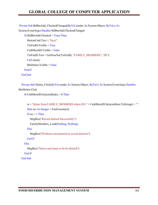 GLOBAL COLLEGE OF COMPUTER APPLICATION
FOOD DISTRIBUTION MANAGEMENT SYSTEM 64
Private Sub RdBtnAdd_CheckedChanged(ByVal sender As System.Object, ByVal e As
System.EventArgs) Handles RdBtnAdd.CheckedChanged
If (RdBtnAdd.Checked = True) Then
ButtonCmd.Text = "Save"
TxtFmID.Visible = True
CmbMemID.Visible = False
TxtFmID.Text = GetNewNo(TxtFmID, "FAMILY_MEMBERS", "ID")
Call clear()
BtnDelete.Visible = False
End If
End Sub
Private Sub Delete_Click(ByVal sender As System.Object, ByVal e As System.EventArgs) Handles
BtnDelete.Click
If CmbMemID.SelectedIndex > 0 Then
st = "delete from FAMILY_MEMBERS where ID=" + CmbMemID.SelectedItem.ToString() + ""
Dim res As Integer = FunExecute(st)
If res = 1 Then
MsgBox("Record deleted Successfully")
FamilyMembers_Load(Nothing, Nothing)
Else
MsgBox("Problems encountered in record deletion")
End If
Else
MsgBox("Select card name to be be deleted")
End If
End Sub
 