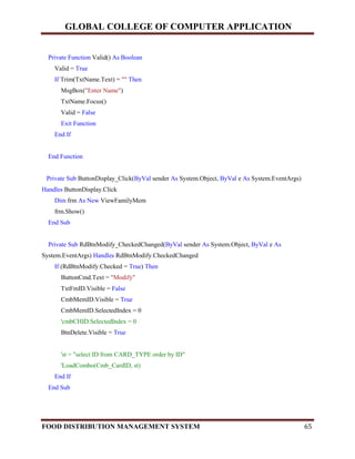 GLOBAL COLLEGE OF COMPUTER APPLICATION
FOOD DISTRIBUTION MANAGEMENT SYSTEM 65
Private Function Valid() As Boolean
Valid = True
If Trim(TxtName.Text) = "" Then
MsgBox("Enter Name")
TxtName.Focus()
Valid = False
Exit Function
End If
End Function
Private Sub ButtonDisplay_Click(ByVal sender As System.Object, ByVal e As System.EventArgs)
Handles ButtonDisplay.Click
Dim frm As New ViewFamilyMem
frm.Show()
End Sub
Private Sub RdBtnModify_CheckedChanged(ByVal sender As System.Object, ByVal e As
System.EventArgs) Handles RdBtnModify.CheckedChanged
If (RdBtnModify.Checked = True) Then
ButtonCmd.Text = "Modify"
TxtFmID.Visible = False
CmbMemID.Visible = True
CmbMemID.SelectedIndex = 0
'cmbCHID.SelectedIndex = 0
BtnDelete.Visible = True
'st = "select ID from CARD_TYPE order by ID"
'LoadCombo(Cmb_CardID, st)
End If
End Sub
 