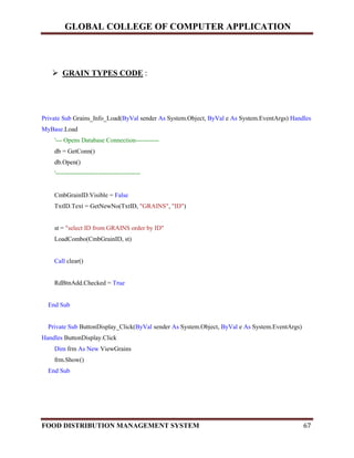 GLOBAL COLLEGE OF COMPUTER APPLICATION
FOOD DISTRIBUTION MANAGEMENT SYSTEM 67
 GRAIN TYPES CODE :
Private Sub Grains_Info_Load(ByVal sender As System.Object, ByVal e As System.EventArgs) Handles
MyBase.Load
'--- Opens Database Connection-----------
db = GetConn()
db.Open()
'----------------------------------------
CmbGrainID.Visible = False
TxtID.Text = GetNewNo(TxtID, "GRAINS", "ID")
st = "select ID from GRAINS order by ID"
LoadCombo(CmbGrainID, st)
Call clear()
RdBtnAdd.Checked = True
End Sub
Private Sub ButtonDisplay_Click(ByVal sender As System.Object, ByVal e As System.EventArgs)
Handles ButtonDisplay.Click
Dim frm As New ViewGrains
frm.Show()
End Sub
 