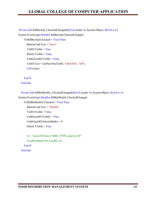 GLOBAL COLLEGE OF COMPUTER APPLICATION
FOOD DISTRIBUTION MANAGEMENT SYSTEM 68
Private Sub RdBtnAdd_CheckedChanged(ByVal sender As System.Object, ByVal e As
System.EventArgs) Handles RdBtnAdd.CheckedChanged
If (RdBtnAdd.Checked = True) Then
ButtonCmd.Text = "Save"
TxtID.Visible = True
Delete.Visible = False
CmbGrainID.Visible = False
TxtID.Text = GetNewNo(TxtID, "GRAINS", "ID")
Call clear()
End If
End Sub
Private Sub RdBtnModify_CheckedChanged(ByVal sender As System.Object, ByVal e As
System.EventArgs) Handles RdBtnModify.CheckedChanged
If (RdBtnModify.Checked = True) Then
ButtonCmd.Text = "Modify"
TxtID.Visible = False
CmbGrainID.Visible = True
CmbGrainID.SelectedIndex = 0
Delete.Visible = True
'st = "select ID from CARD_TYPE order by ID"
'LoadCombo(Cmb_CardID, st)
End If
End Sub
 