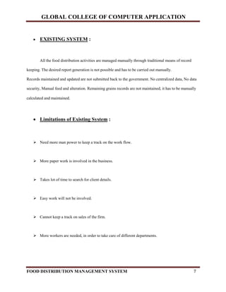 GLOBAL COLLEGE OF COMPUTER APPLICATION
FOOD DISTRIBUTION MANAGEMENT SYSTEM 7
 EXISTING SYSTEM :
All the food distribution activities are managed manually through traditional means of record
keeping. The desired report generation is not possible and has to be carried out manually.
Records maintained and updated are not submitted back to the government. No centralized data, No data
security, Manual feed and alteration. Remaining grains records are not maintained, it has to be manually
calculated and maintained.
 Limitations of Existing System :
 Need more man power to keep a track on the work flow.
 More paper work is involved in the business.
 Takes lot of time to search for client details.
 Easy work will not be involved.
 Cannot keep a track on sales of the firm.
 More workers are needed, in order to take care of different departments.
 