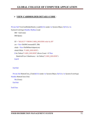 GLOBAL COLLEGE OF COMPUTER APPLICATION
FOOD DISTRIBUTION MANAGEMENT SYSTEM 72
 VIEW CARDHOLDER DETAILS CODE :
Private Sub ViewCardHolderDetails_Load(ByVal sender As System.Object, ByVal e As
System.EventArgs) Handles MyBase.Load
DB = GetConn()
DB.Open()
ST = "SELECT * FROM CARD_HOLDER order by ID"
cm = New OleDbCommand(ST, DB)
oleda = New OleDbDataAdapter(cm)
oleda.Fill(ds, "CARD_HOLDER")
If ds.Tables("CARD_HOLDER").Rows.Count > 0 Then
DataGridView1.DataSource = ds.Tables("CARD_HOLDER")
End If
End Sub
Private Sub ButtonClose_Click(ByVal sender As System.Object, ByVal e As System.EventArgs)
Handles ButtonClose.Click
Me.Close()
End Sub
End Class
 